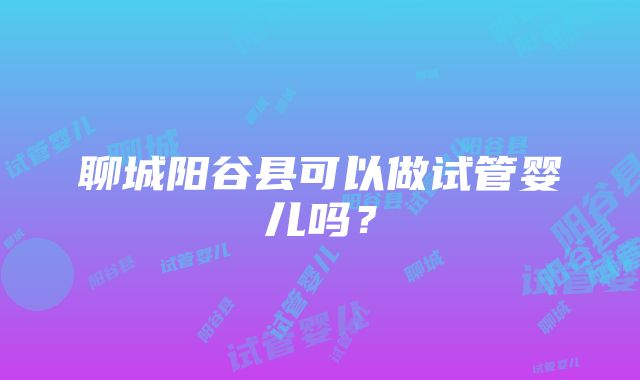 聊城阳谷县可以做试管婴儿吗？