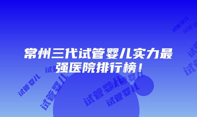 常州三代试管婴儿实力最强医院排行榜！