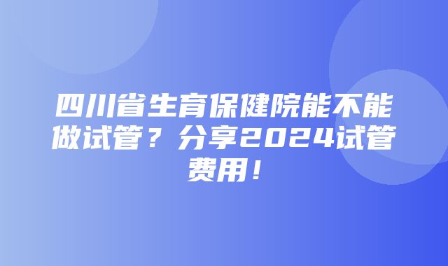 四川省生育保健院能不能做试管？分享2024试管费用！