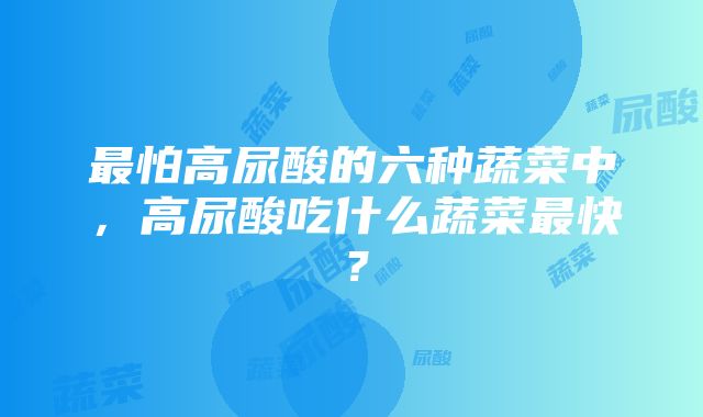 最怕高尿酸的六种蔬菜中，高尿酸吃什么蔬菜最快？