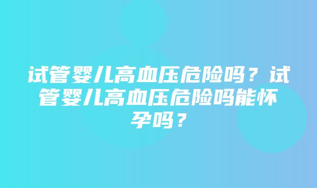 试管婴儿高血压危险吗？试管婴儿高血压危险吗能怀孕吗？