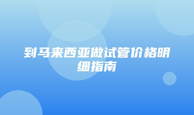 到马来西亚做试管价格明细指南