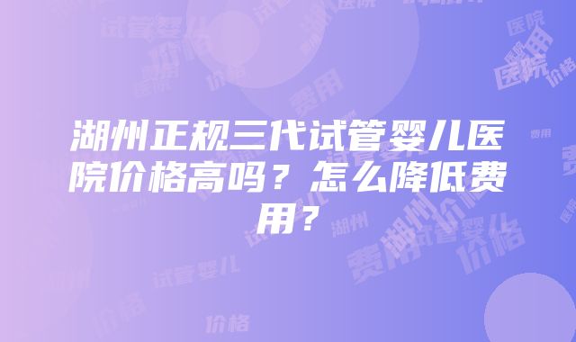 湖州正规三代试管婴儿医院价格高吗？怎么降低费用？