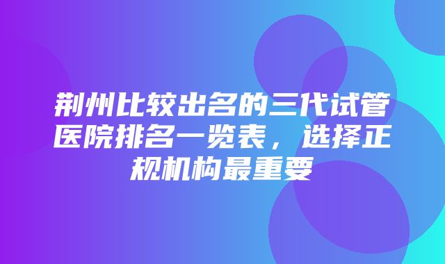 荆州比较出名的三代试管医院排名一览表，选择正规机构最重要