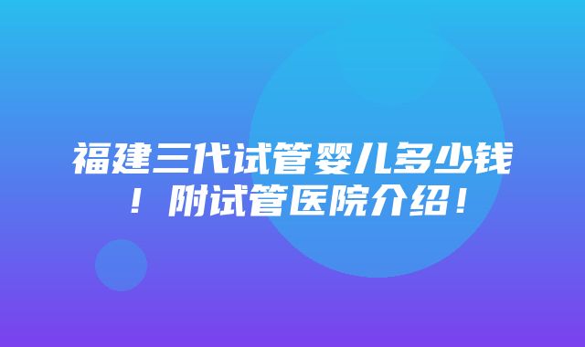 福建三代试管婴儿多少钱！附试管医院介绍！