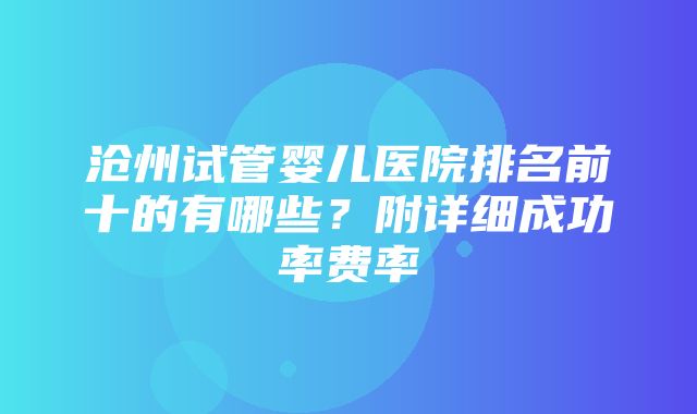 沧州试管婴儿医院排名前十的有哪些？附详细成功率费率