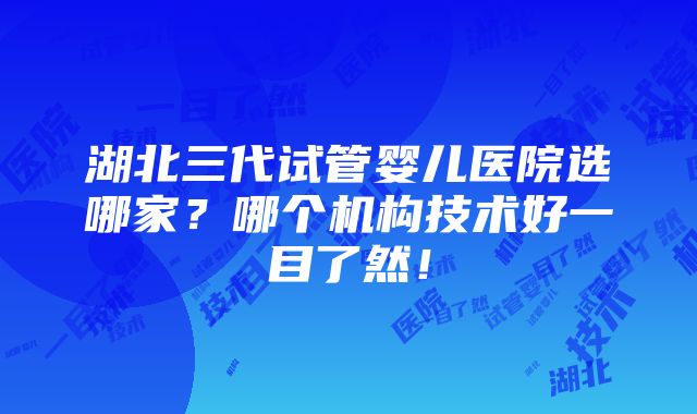 湖北三代试管婴儿医院选哪家？哪个机构技术好一目了然！