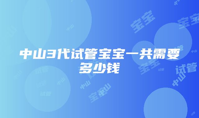 中山3代试管宝宝一共需要多少钱