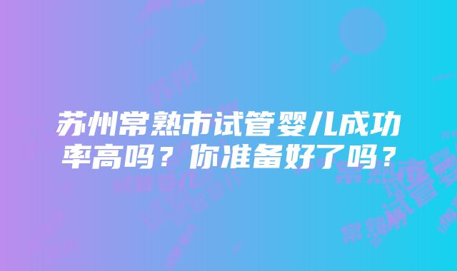 苏州常熟市试管婴儿成功率高吗？你准备好了吗？