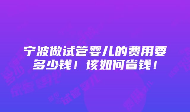 宁波做试管婴儿的费用要多少钱！该如何省钱！