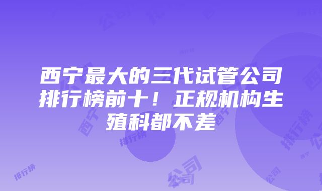 西宁最大的三代试管公司排行榜前十！正规机构生殖科都不差