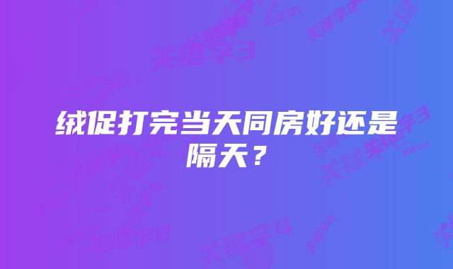 绒促打完当天同房好还是隔天？