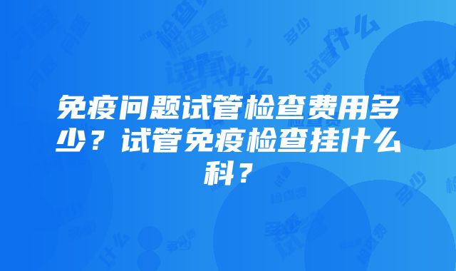 免疫问题试管检查费用多少？试管免疫检查挂什么科？