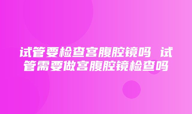 试管要检查宫腹腔镜吗 试管需要做宫腹腔镜检查吗