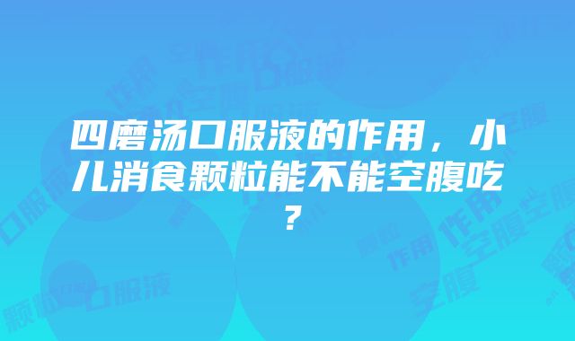 四磨汤口服液的作用，小儿消食颗粒能不能空腹吃？