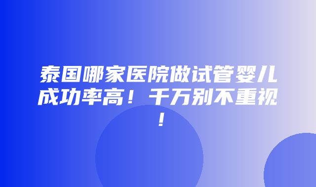 泰国哪家医院做试管婴儿成功率高！千万别不重视！