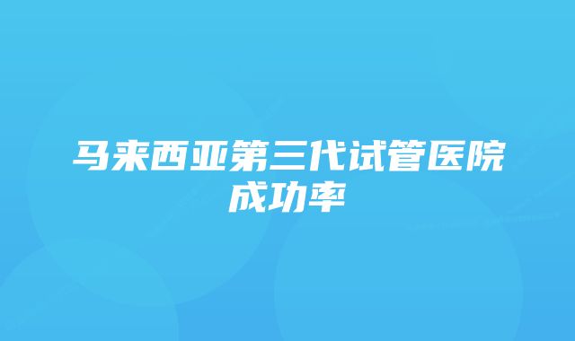 马来西亚第三代试管医院成功率