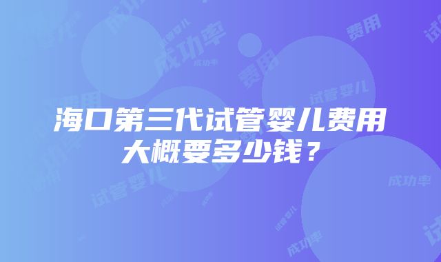 海口第三代试管婴儿费用大概要多少钱？