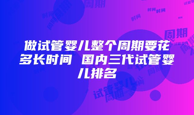 做试管婴儿整个周期要花多长时间 国内三代试管婴儿排名