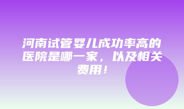 河南试管婴儿成功率高的医院是哪一家，以及相关费用！