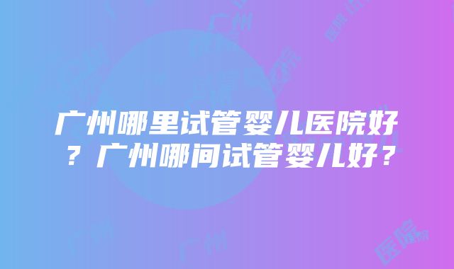 广州哪里试管婴儿医院好？广州哪间试管婴儿好？