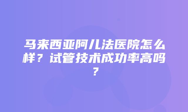 马来西亚阿儿法医院怎么样？试管技术成功率高吗？