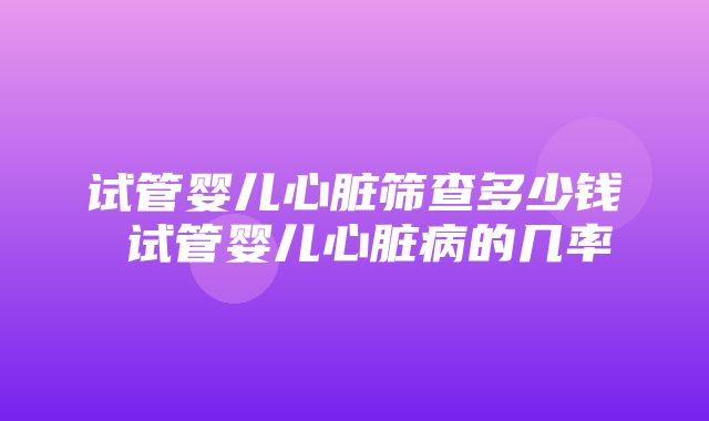 试管婴儿心脏筛查多少钱 试管婴儿心脏病的几率