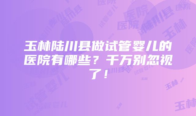 玉林陆川县做试管婴儿的医院有哪些？千万别忽视了！