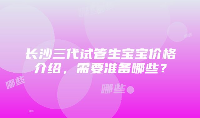 长沙三代试管生宝宝价格介绍，需要准备哪些？