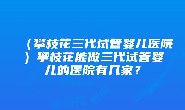 （攀枝花三代试管婴儿医院）攀枝花能做三代试管婴儿的医院有几家？