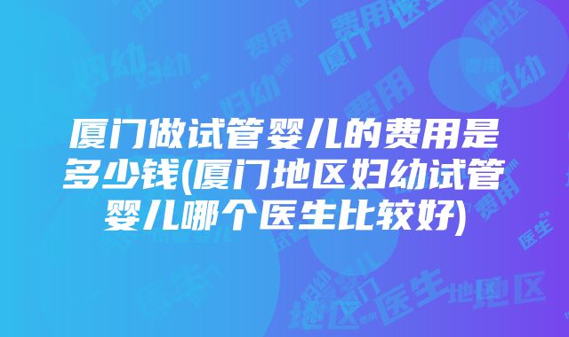 厦门做试管婴儿的费用是多少钱(厦门地区妇幼试管婴儿哪个医生比较好)