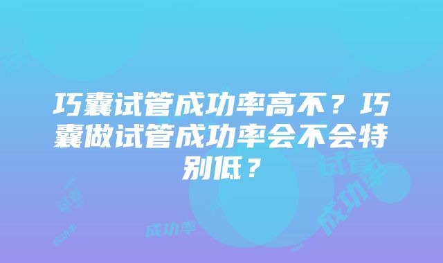 巧囊试管成功率高不？巧囊做试管成功率会不会特别低？