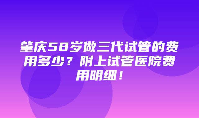 肇庆58岁做三代试管的费用多少？附上试管医院费用明细！