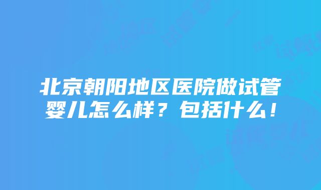 北京朝阳地区医院做试管婴儿怎么样？包括什么！