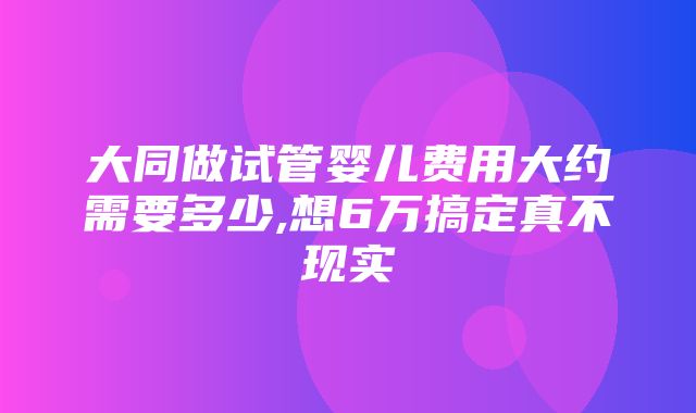 大同做试管婴儿费用大约需要多少,想6万搞定真不现实