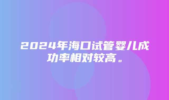 2024年海口试管婴儿成功率相对较高。