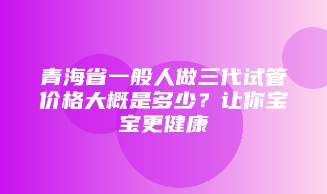 青海省一般人做三代试管价格大概是多少？让你宝宝更健康