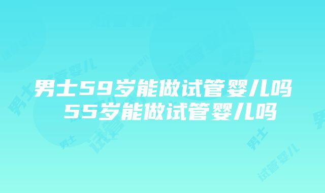 男士59岁能做试管婴儿吗 55岁能做试管婴儿吗