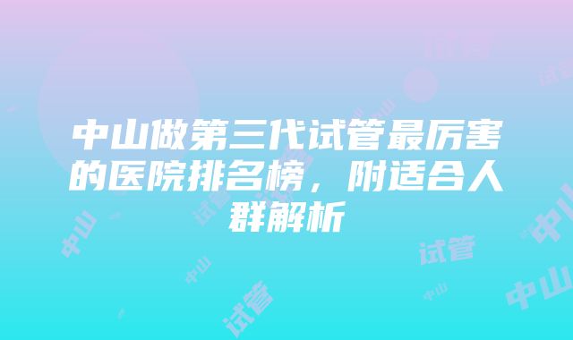 中山做第三代试管最厉害的医院排名榜，附适合人群解析