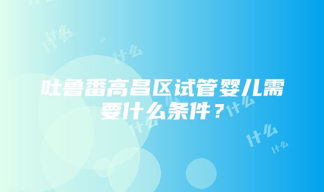 吐鲁番高昌区试管婴儿需要什么条件？