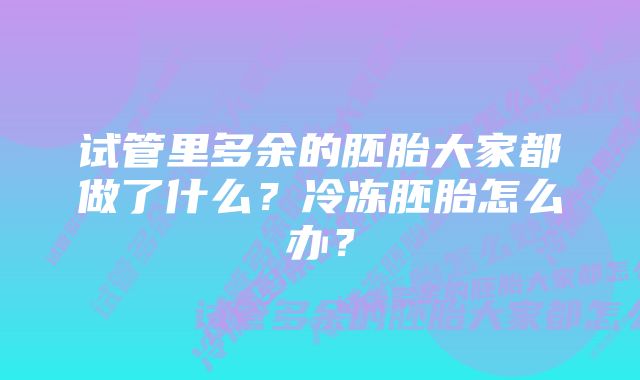 试管里多余的胚胎大家都做了什么？冷冻胚胎怎么办？