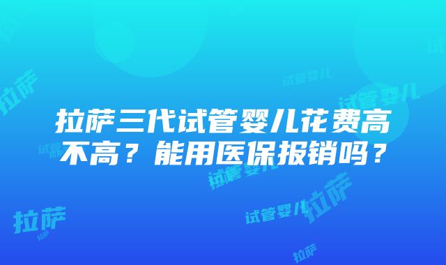 拉萨三代试管婴儿花费高不高？能用医保报销吗？