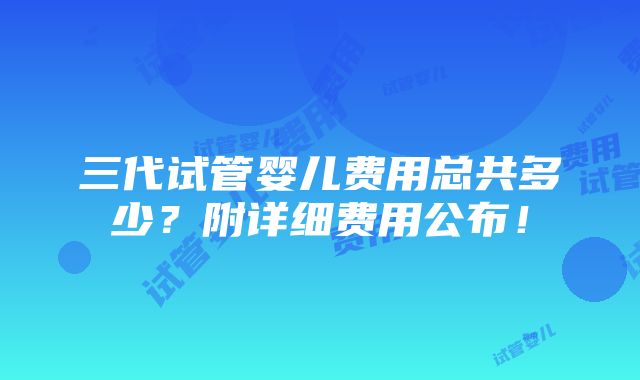 三代试管婴儿费用总共多少？附详细费用公布！