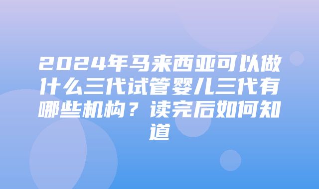 2024年马来西亚可以做什么三代试管婴儿三代有哪些机构？读完后如何知道