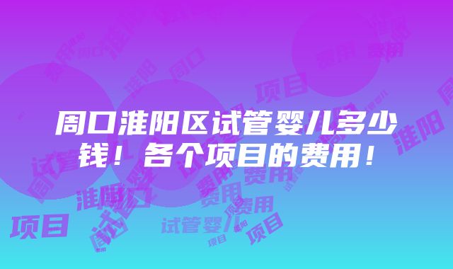 周口淮阳区试管婴儿多少钱！各个项目的费用！