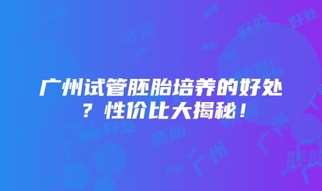 广州试管胚胎培养的好处？性价比大揭秘！