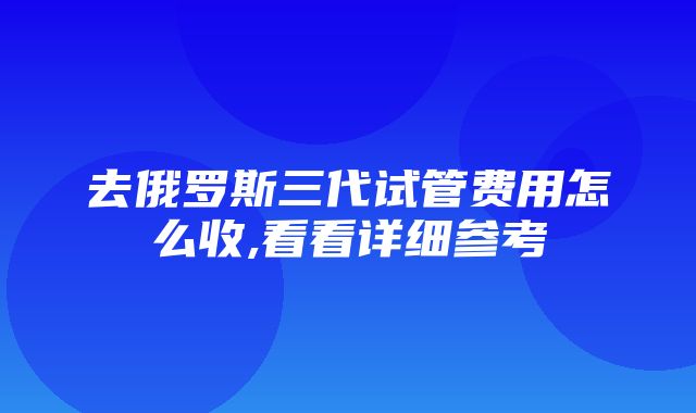 去俄罗斯三代试管费用怎么收,看看详细参考