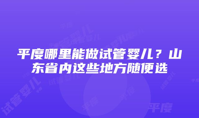 平度哪里能做试管婴儿？山东省内这些地方随便选