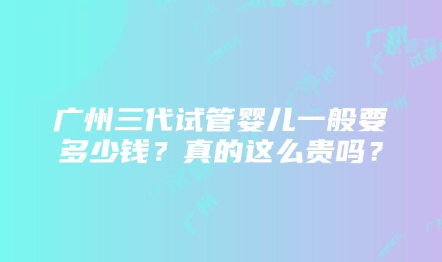 广州三代试管婴儿一般要多少钱？真的这么贵吗？