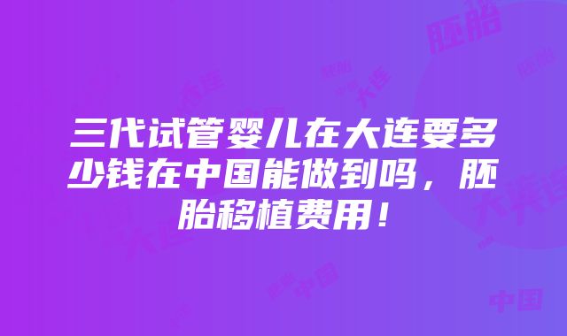 三代试管婴儿在大连要多少钱在中国能做到吗，胚胎移植费用！